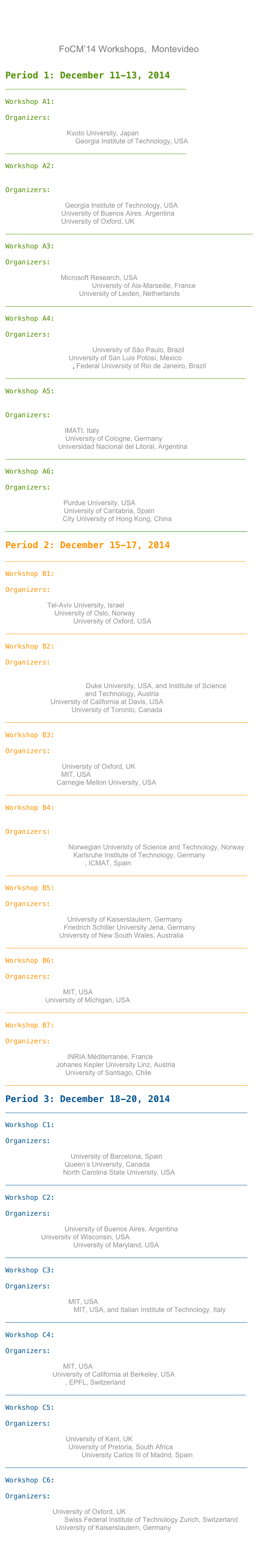 




FoCM’14 Workshops,  Montevideo


Period 1: December 11-13, 2014

￼

Workshop A1: Computational Dynamics

Organizers:

Hiroshi Kokubu, Kyoto University, Japan
Rafael de la Llave, Georgia Institute of Technology, USA

￼

Workshop A2: Computational Harmonic Analysis, Image and    
             Signal Processing

Organizers:

Sung Ha Kang, Georgia Institute of Technology, USA
Ursula Molter, University of Buenos Aires, Argentina
Jared Tanner, University of Oxford, UK

￼

Workshop A3:Computational Number Theory

Organizers:

Kristin Lauter, Microsoft Research, USA
Christophe Ritzenthaler, University of Aix-Marseille, France
Peter Stevenhagen, University of Leiden, Netherlands

￼

Workshop A4: Graph Theory and Combinatorics

Organizers:

Yoshiharu Kohayakawa, University of São Paulo, Brazil
Gelasio Salazar, University of San Luis Potosí, Mexico
Jayme Szwarcfiter, Federal University of Rio de Janeiro, Brazil

￼

Workshop A5: Multiresolution and Adaptivity in Numerical 
             PDE’s

Organizers:

Annalisa Buffa, IMATI, Italy
Angela Kunoth, University of Cologne, Germany
Pedro Morín, Universidad Nacional del Litoral, Argentina

￼

Workshop A6: Real-Number Complexity

Organizers:

Saugata Basu, Purdue University, USA
Carlos Beltrán, University of Cantabria, Spain
Felipe Cucker, City University of Hong Kong, China

￼

Period 2: December 15-17, 2014

￼

Workshop B1: Approximation Theory

Organizers:

Nira Dyn, Tel-Aviv University, Israel
Tom Lyche, University of Oslo, Norway
Holger Wendland, University of Oxford, USA

￼

Workshop B2: Computational Topology and Geometry

Organizers:


Herbert Edelsbrunner, Duke University, USA, and Institute of Science 
                                          and Technology, Austria
Joel Hass, University of California at Davis, USA
Alex Nabutovsky, University of Toronto, Canada

￼

Workshop B3: Continuous optimization

Organizers:

Coralia Cartis, University of Oxford, UK
Pablo Parrillo, MIT, USA
Javier Peña, Carnegie Mellon University, USA

￼

Workshop B4: Geometric integration and computational 
             mechanics

Organizers:

Elena Celledoni, Norwegian University of Science and Technology, Norway
Marlis Hochbruck, Karlsruhe Institute of Technology, Germany
David Martín de Diego, ICMAT, Spain

￼

Workshop B5: Information-based complexity

Organizers:

Stefan Heinrich, University of Kaiserslautern, Germany
Aicke Hinrichs, Friedrich Schiller University Jena, Germany
Frances Kuo, University of New South Wales, Australia

￼

Workshop B6: Random Matrices 

Organizers:

Alan Edelman, MIT, USA
Raj Rao, University of Michigan, USA

￼

Workshop B7: Symbolic Analysis

Organizers:

Evelyne Hubert, INRIA Méditerranée, France
Peter Paule, Johanes Kepler University Linz, Austria
Enrique Reyes, University of Santiago, Chile

￼

Period 3: December 18-20, 2014

￼

Workshop C1: Computational Algebraic Geometry

Organizers:

Carlos D’Andrea, University of Barcelona, Spain
Gregory Smith, Queen’s University, Canada
Agnes Szanto, North Carolina State University, USA

￼

Workshop C2: Foundation of Numerical PDE’s

Organizers:

Ricardo Durán, University of Buenos Aires, Argentina
Shi Jin, University of Wisconsin, USA
Ricardo Nochetto, University of Maryland, USA

￼

Workshop C3: Learning Theory

Organizers:

Tomaso Poggio, MIT, USA
Lorenzo Rosasco, MIT, USA, and Italian Institute of Technology, Italy

￼

Workshop C4: Numerical Linear Algebra

Organizers:

Alan Edelman, MIT, USA
Olga Holtz, University of California at Berkeley, USA
Daniel Kressner, EPFL, Switzerland

￼

Workshop C5: Special functions and Orthogonal Polynomials

Organizers:       

Peter Clarkson, University of Kent, UK
Kerstin Jordaan, University of Pretoria, South Africa
Francisco Marcellán, University Carlos III of Madrid, Spain

￼

Workshop C6: Stochastic computation 

Organizers:

Mike Giles, University of Oxford, UK
Arnulf Jentzen, Swiss Federal Institute of Technology Zurich, Switzerland
Klaus Ritter, University of Kaiserslautern, Germany



