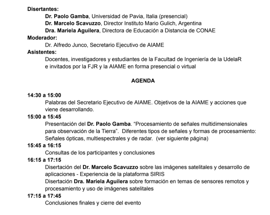 Disertantes: Dr. Paolo Gamba, Universidad de Pavia, Italia (presencial) Dr. Marcelo Scavuzzo, Director Instituto Mario Gulich, Argentina Dra. Mariela Aguilera, Directora de Educación a Distancia de CONAE Moderador: Dr. Alfredo Junco, Secretario Ejecutivo de AIAME Asistentes: Docentes, investigadores y estudiantes de la Facultad de Ingeniería de la UdelaR e invitados por la FJR y la AIAME en forma presencial o virtual AGENDA 14:30 a 15:00 Palabras del Secretario Ejecutivo de AIAME. Objetivos de la AIAME y acciones que viene desarrollando. 15:00 a 15:45 Presentación del Dr. Paolo Gamba. “Procesamiento de señales multidimensionales para observación de la Tierra”. Diferentes tipos de señales y formas de procesamiento: Señales ópticas, multiespectrales y de radar. (ver siguiente página) 15:45 a 16:15 Consultas de los participantes y conclusiones 16:15 a 17:15 Disertación del Dr. Marcelo Scavuzzo sobre las imágenes satelitales y desarrollo de aplicaciones - Experiencia de la plataforma SIRIS Disertación Dra. Mariela Aguilera sobre formación en temas de sensores remotos y procesamiento y uso de imágenes satelitales 17:15 a 17:45 Conclusiones finales y cierre del evento